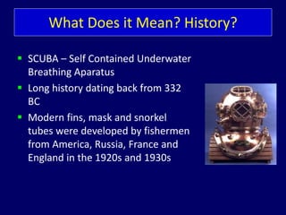 What Does it Mean? History?
 SCUBA – Self Contained Underwater
Breathing Aparatus
 Long history dating back from 332
BC
 Modern fins, mask and snorkel
tubes were developed by fishermen
from America, Russia, France and
England in the 1920s and 1930s
 