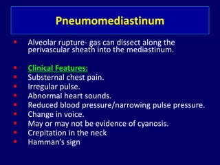 Pneumomediastinum
 Alveolar rupture- gas can dissect along the
perivascular sheath into the mediastinum.
 Clinical Features:
 Substernal chest pain.
 Irregular pulse.
 Abnormal heart sounds.
 Reduced blood pressure/narrowing pulse pressure.
 Change in voice.
 May or may not be evidence of cyanosis.
 Crepitation in the neck
 Hamman’s sign
 