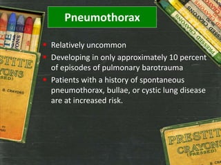 Pneumothorax
 Relatively uncommon
 Developing in only approximately 10 percent
of episodes of pulmonary barotrauma
 Patients with a history of spontaneous
pneumothorax, bullae, or cystic lung disease
are at increased risk.
 