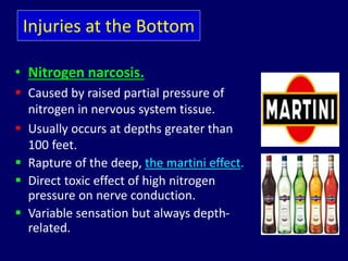 Injuries at the Bottom
• Nitrogen narcosis.
 Caused by raised partial pressure of
nitrogen in nervous system tissue.
 Usually occurs at depths greater than
100 feet.
 Rapture of the deep, the martini effect.
 Direct toxic effect of high nitrogen
pressure on nerve conduction.
 Variable sensation but always depth-
related.
 