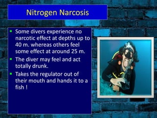 Nitrogen Narcosis
 Some divers experience no
narcotic effect at depths up to
40 m. whereas others feel
some effect at around 25 m.
 The diver may feel and act
totally drunk.
 Takes the regulator out of
their mouth and hands it to a
fish !
 