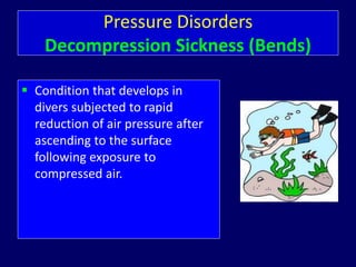 Pressure Disorders
Decompression Sickness (Bends)
 Condition that develops in
divers subjected to rapid
reduction of air pressure after
ascending to the surface
following exposure to
compressed air.
 