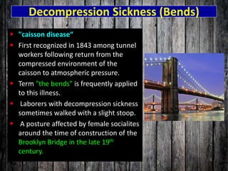 Decompression Sickness (Bends)
 "caisson disease“
 First recognized in 1843 among tunnel
workers following return from the
compressed environment of the
caisson to atmospheric pressure.
 Term "the bends" is frequently applied
to this illness.
 Laborers with decompression sickness
sometimes walked with a slight stoop.
 A posture affected by female socialites
around the time of construction of the
Brooklyn Bridge in the late 19th
century.
 