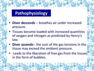  Diver descends -: breathes air under increased
pressure.
 Tissues become loaded with increased quantities
of oxygen and nitrogen as predicted by Henry's
law.
 Diver ascends-: the sum of the gas tensions in the
tissue may exceed the ambient pressure.
 Leads to the liberation of free gas from the tissues
in the form of bubbles.
Pathophysiology
 