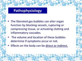  The liberated gas bubbles can alter organ
function by blocking vessels, rupturing or
compressing tissue, or activating clotting and
inflammatory cascades.
 The volume and location of these bubbles
determine if symptoms occur or not.
 Effects on the body can be direct or indirect.
Pathophysiology
 