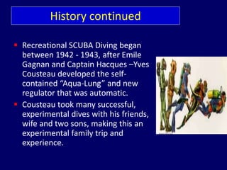 History continued
 Recreational SCUBA Diving began
between 1942 - 1943, after Emile
Gagnan and Captain Hacques –Yves
Cousteau developed the self-
contained “Aqua-Lung” and new
regulator that was automatic.
 Cousteau took many successful,
experimental dives with his friends,
wife and two sons, making this an
experimental family trip and
experience.
 