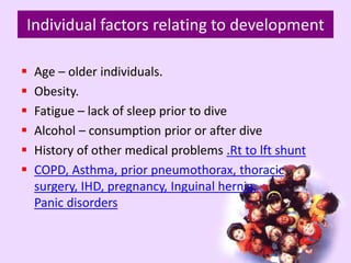 Individual factors relating to development
 Age – older individuals.
 Obesity.
 Fatigue – lack of sleep prior to dive
 Alcohol – consumption prior or after dive
 History of other medical problems .Rt to lft shunt
 COPD, Asthma, prior pneumothorax, thoracic
surgery, IHD, pregnancy, Inguinal hernia,
Panic disorders
 