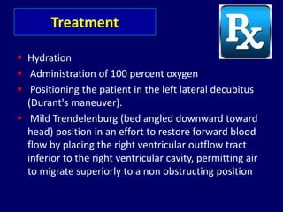 Treatment
 Hydration
 Administration of 100 percent oxygen
 Positioning the patient in the left lateral decubitus
(Durant's maneuver).
 Mild Trendelenburg (bed angled downward toward
head) position in an effort to restore forward blood
flow by placing the right ventricular outflow tract
inferior to the right ventricular cavity, permitting air
to migrate superiorly to a non obstructing position
 
