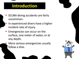 Introduction
 SCUBA diving accidents are fairly
uncommon.
 In experienced divers have a higher
incident rate of injury.
 Emergencies can occur on the
surface, one meter of water, or at
any depth.
 More serious emergencies usually
follow a dive.
 