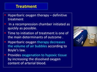  Hyperbaric oxygen therapy – definitive
treatment
 In a recompression chamber initiated as
quickly as possible.
 Time to initiation of treatment is one of
the main determinants of outcome .
 Hyperbaric oxygen therapy decreases
the volume of air bubbles according to
Boyle's law.
 Provides oxygenation to hypoxic tissue
by increasing the dissolved oxygen
content of arterial blood.
Treatment
 
