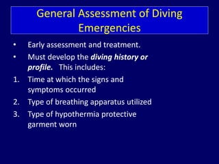 General Assessment of Diving
Emergencies
• Early assessment and treatment.
• Must develop the diving history or
profile. This includes:
1. Time at which the signs and
symptoms occurred
2. Type of breathing apparatus utilized
3. Type of hypothermia protective
garment worn
 