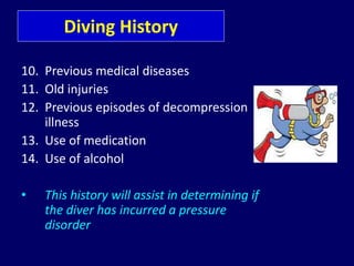 Diving History
10. Previous medical diseases
11. Old injuries
12. Previous episodes of decompression
illness
13. Use of medication
14. Use of alcohol
• This history will assist in determining if
the diver has incurred a pressure
disorder
 