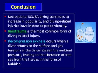 Conclusion
 Recreational SCUBA diving continues to
increase in popularity, and diving-related
injuries have increased proportionally.
 Barotrauma is the most common form of
diving-related injury.
 Decompression sickness occurs when a
diver returns to the surface and gas
tensions in the tissue exceed the ambient
pressure, leading to the liberation of free
gas from the tissues in the form of
bubbles.
 