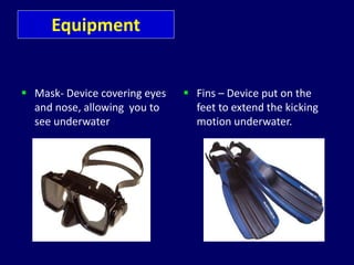 Equipment
 Mask- Device covering eyes
and nose, allowing you to
see underwater
 Fins – Device put on the
feet to extend the kicking
motion underwater.
 