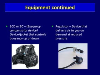 Equipment continued
 BCD or BC – (Buoyancy
compensator device)
Device/jacket that controls
buoyancy up or down
 Regulator – Device that
delivers air to you on
demand at reduced
pressure
 