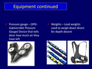 Equipment continued
 Pressure gauge – (SPG-
Submersible Pressure
Gauge) Device that tells
diver how much air they
have left
 Weights – Lead weights
used to weigh down divers
for depth decent
 