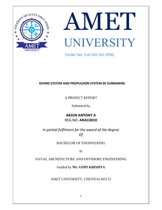 1
UNIVERSITY
(Under Sec. 3 of UGC Act 1956)
DIVING SYSTEM AND PROPULSION SYSTEM OF SUBMARINE
A PROJECT REPORT
Submitted by
ARJUN ANTONY A
REG.NO. ANA13010
In partial fulfilment for the award of the degree
Of
BACHELOR OF ENGINEERING
In
NAVAL ARCHITECTURE AND OFFSHORE ENGINEERING
Guided by Mr. GOPI KRISHNA
AMET UNIVERSITY, CHENNAI 603112
 