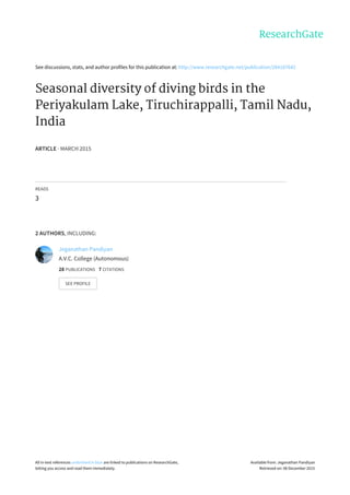 See	discussions,	stats,	and	author	profiles	for	this	publication	at:	http://www.researchgate.net/publication/284187642
Seasonal	diversity	of	diving	birds	in	the
Periyakulam	Lake,	Tiruchirappalli,	Tamil	Nadu,
India
ARTICLE	·	MARCH	2015
READS
3
2	AUTHORS,	INCLUDING:
Jeganathan	Pandiyan
A.V.C.	College	(Autonomous)
28	PUBLICATIONS			7	CITATIONS			
SEE	PROFILE
All	in-text	references	underlined	in	blue	are	linked	to	publications	on	ResearchGate,
letting	you	access	and	read	them	immediately.
Available	from:	Jeganathan	Pandiyan
Retrieved	on:	08	December	2015
 