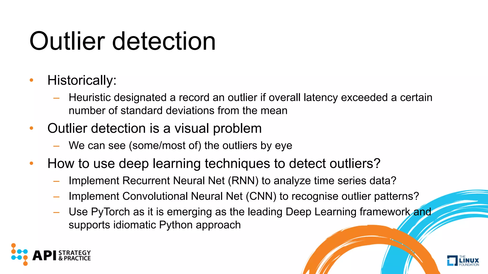 Outlier detection
• Historically:
– Heuristic designated a record an outlier if overall latency exceeded a certain
number of standard deviations from the mean
• Outlier detection is a visual problem
– We can see (some/most of) the outliers by eye
• How to use deep learning techniques to detect outliers?
– Implement Recurrent Neural Net (RNN) to analyze time series data?
– Implement Convolutional Neural Net (CNN) to recognise outlier patterns?
– Use PyTorch as it is emerging as the leading Deep Learning framework and
supports idiomatic Python approach
 