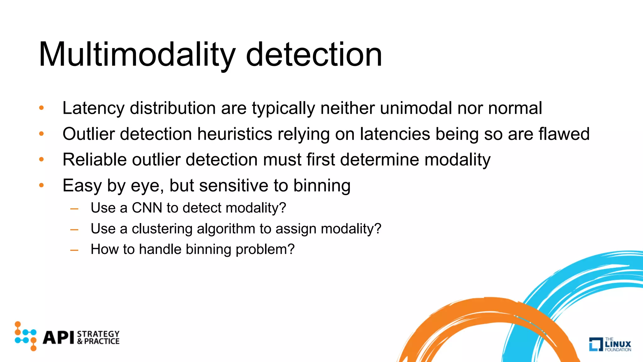 Multimodality detection
• Latency distribution are typically neither unimodal nor normal
• Outlier detection heuristics relying on latencies being so are flawed
• Reliable outlier detection must first determine modality
• Easy by eye, but sensitive to binning
– Use a CNN to detect modality?
– Use a clustering algorithm to assign modality?
– How to handle binning problem?
 