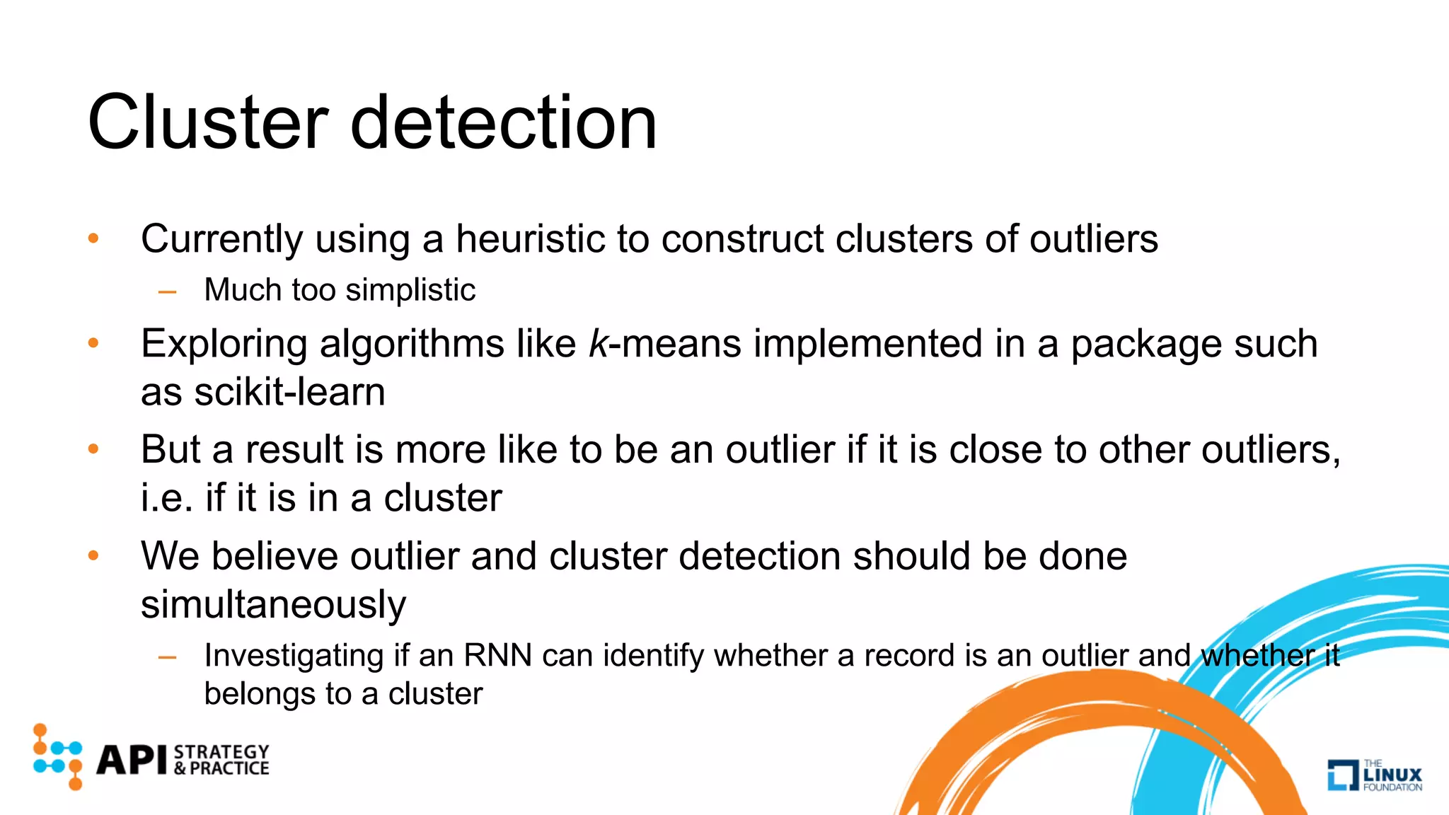 Cluster detection
• Currently using a heuristic to construct clusters of outliers
– Much too simplistic
• Exploring algorithms like k-means implemented in a package such
as scikit-learn
• But a result is more like to be an outlier if it is close to other outliers,
i.e. if it is in a cluster
• We believe outlier and cluster detection should be done
simultaneously
– Investigating if an RNN can identify whether a record is an outlier and whether it
belongs to a cluster
 