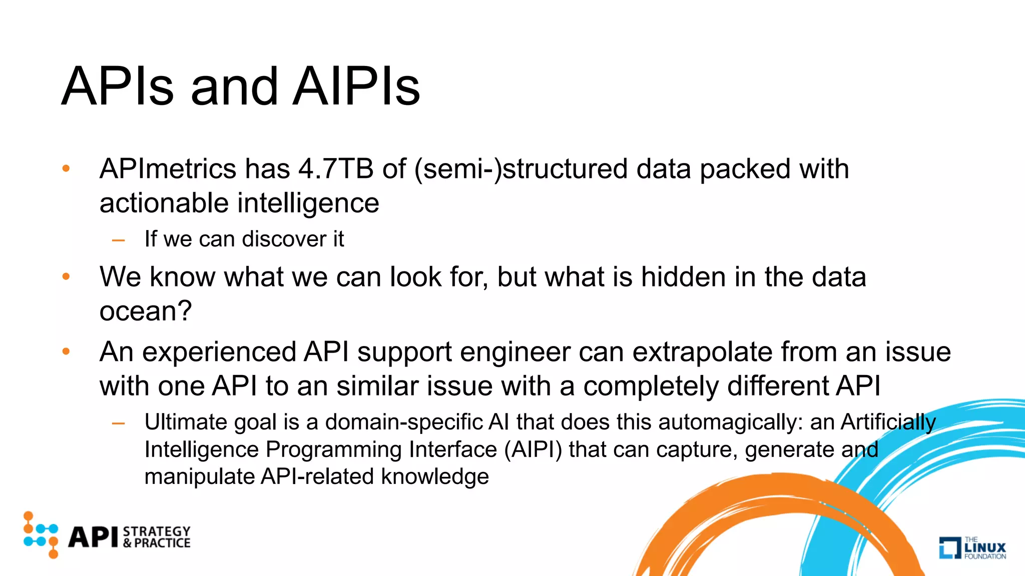 APIs and AIPIs
• APImetrics has 4.7TB of (semi-)structured data packed with
actionable intelligence
– If we can discover it
• We know what we can look for, but what is hidden in the data
ocean?
• An experienced API support engineer can extrapolate from an issue
with one API to an similar issue with a completely different API
– Ultimate goal is a domain-specific AI that does this automagically: an Artificially
Intelligence Programming Interface (AIPI) that can capture, generate and
manipulate API-related knowledge
 