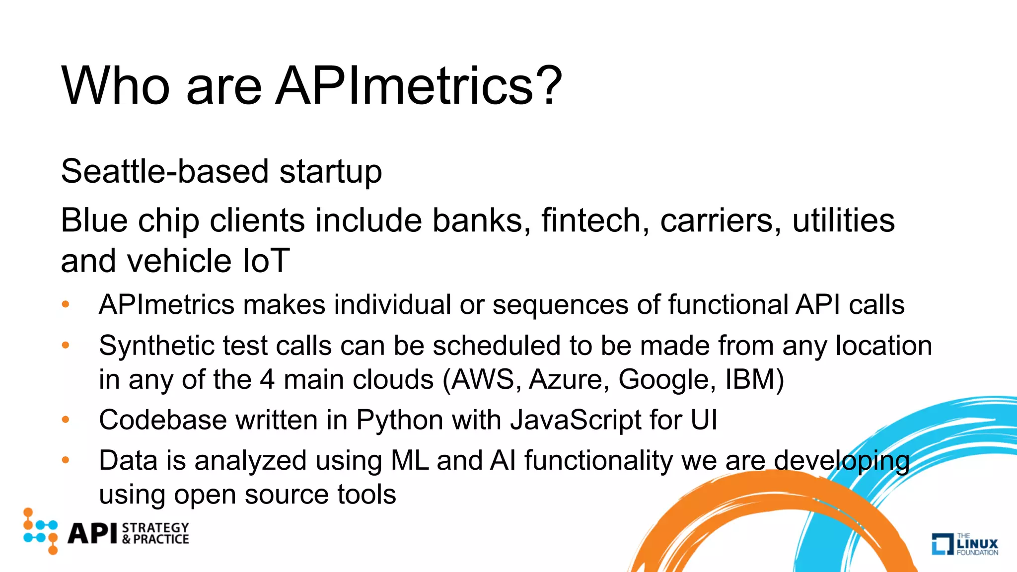 Who are APImetrics?
Seattle-based startup
Blue chip clients include banks, fintech, carriers, utilities
and vehicle IoT
• APImetrics makes individual or sequences of functional API calls
• Synthetic test calls can be scheduled to be made from any location
in any of the 4 main clouds (AWS, Azure, Google, IBM)
• Codebase written in Python with JavaScript for UI
• Data is analyzed using ML and AI functionality we are developing
using open source tools
 