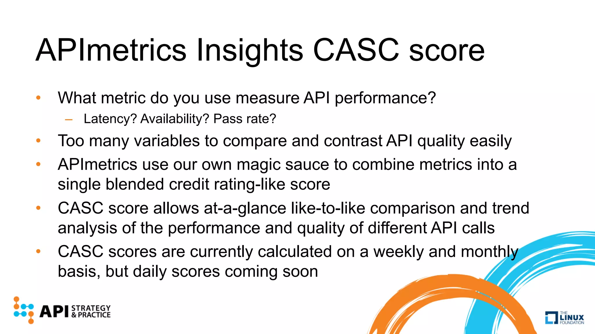 APImetrics Insights CASC score
• What metric do you use measure API performance?
– Latency? Availability? Pass rate?
• Too many variables to compare and contrast API quality easily
• APImetrics use our own magic sauce to combine metrics into a
single blended credit rating-like score
• CASC score allows at-a-glance like-to-like comparison and trend
analysis of the performance and quality of different API calls
• CASC scores are currently calculated on a weekly and monthly
basis, but daily scores coming soon
 