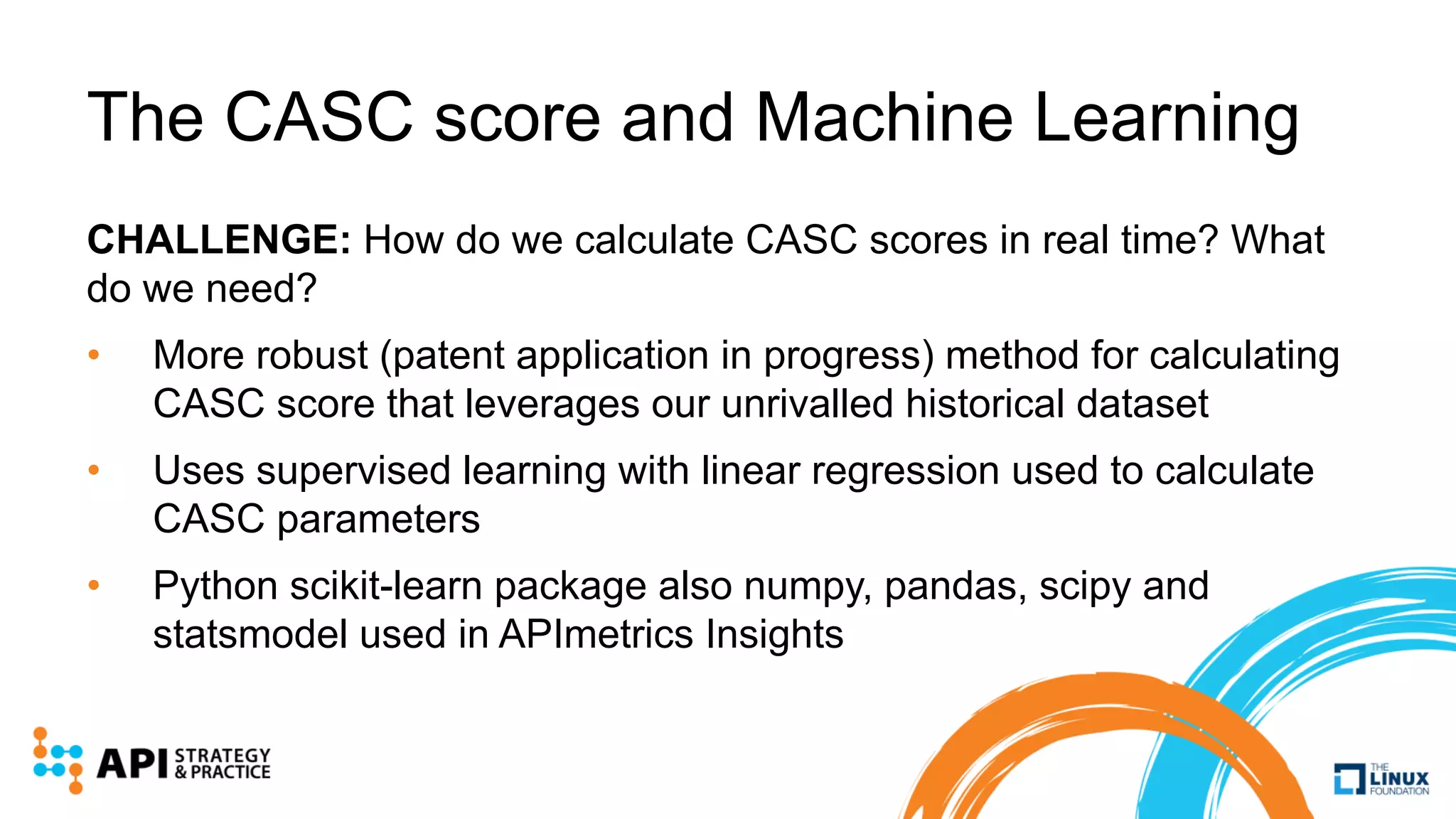The CASC score and Machine Learning
CHALLENGE: How do we calculate CASC scores in real time? What
do we need?
• More robust (patent application in progress) method for calculating
CASC score that leverages our unrivalled historical dataset
• Uses supervised learning with linear regression used to calculate
CASC parameters
• Python scikit-learn package also numpy, pandas, scipy and
statsmodel used in APImetrics Insights
 