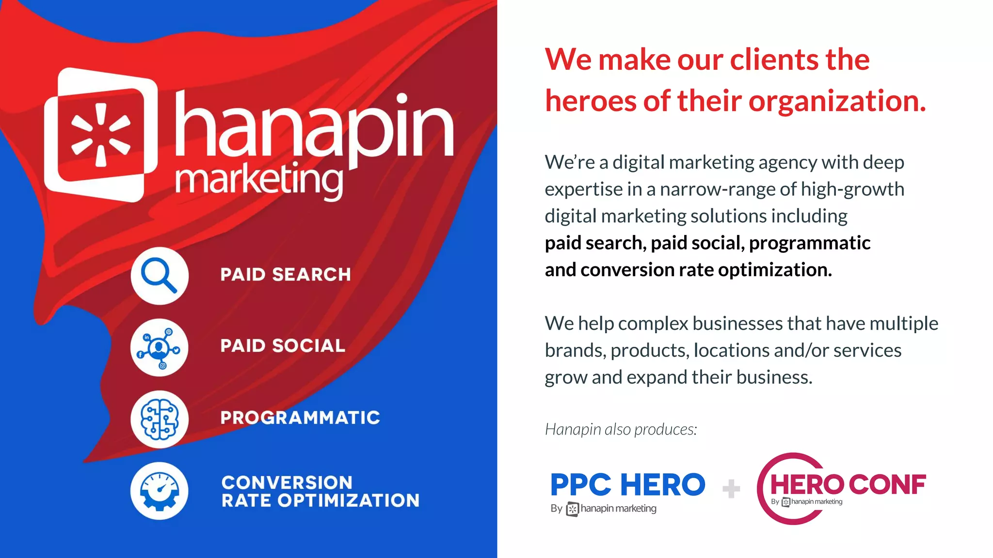 We make our clients the
heroes of their organization.
We’re a digital marketing agency with deep
expertise in a narrow-range of high-growth
digital marketing solutions including
paid search, paid social, programmatic
and conversion rate optimization.
We help complex businesses that have multiple
brands, products, locations and/or services
grow and expand their business.
Hanapin also produces:
 