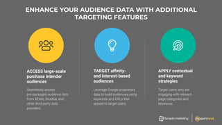ENHANCE YOUR AUDIENCE DATA WITH ADDITIONAL
TARGETING FEATURES
ACCESS large-scale
purchase intender
audiences
APPLY contextual
and keyword
strategies
TARGET aﬃnity-
and interest-based
audiences
 