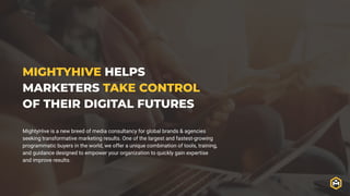 MIGHTYHIVE HELPS
MARKETERS TAKE CONTROL
OF THEIR DIGITAL FUTURES
MightyHive is a new breed of media consultancy for global brands & agencies
seeking transformative marketing results. One of the largest and fastest-growing
programmatic buyers in the world, we offer a unique combination of tools, training,
and guidance designed to empower your organization to quickly gain expertise
and improve results.
 