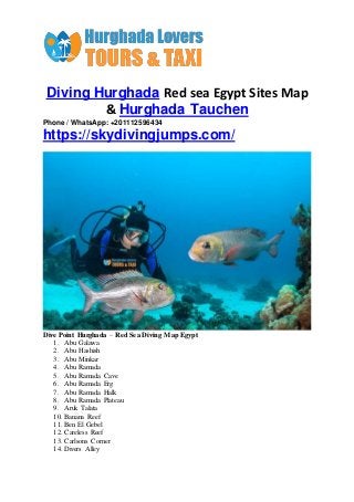 Diving Hurghada Red sea Egypt Sites Map
& Hurghada Tauchen
Phone / WhatsApp: +201112596434
https://skydivingjumps.com/
Dive Point Hurghada – RedSea Diving Map Egypt
1. Abu Galawa
2. Abu Hashish
3. Abu Minkar
4. Abu Ramada
5. Abu Ramada Cave
6. Abu Ramada Erg
7. Abu Ramada Halk
8. Abu Ramada Plateau
9. Aruk Talata
10. Banana Reef
11. Ben El Gebel
12. Careless Reef
13. Carlsons Corner
14. Divers Alley
 