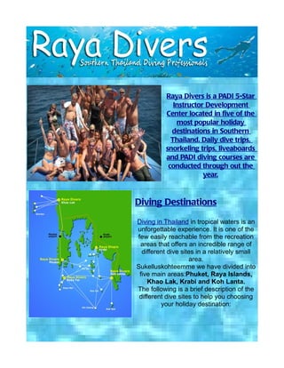 Raya Divers is a PADI 5-Star
             Instructor Development
          Center located in five of the
              most popular holiday
            destinations in Southern
            Thailand. Daily dive trips,
          snorkeling trips, liveaboards
          and PADI diving courses are
           conducted through out the
                       year.



Diving Destinations

Diving in Thailand in tropical waters is an
unforgettable experience. It is one of the
few easily reachable from the recreation
 areas that offers an incredible range of
  different dive sites in a relatively small
                    area.
Sukelluskohteemme we have divided into
 five main areas:Phuket, Raya Islands,
     Khao Lak, Krabi and Koh Lanta.
The following is a brief description of the
 different dive sites to help you choosing
         your holiday destination:
 
