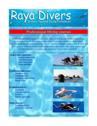 Professional Diving courses
   PADI educational system offers a wide range of diving courses from beginner to
     professional levels. First-timers start safely from easy conditions under direct
supervision of professional instructors. Divers that have already learned how to dive can
  develop their skills on various continuing education courses. For more experienced
           divers there are divemaster and instructor level courses available.

No previous experience :-
       −   Discover scuba diving
       −   Scuba diver course
       −   Open water course
       −   Course schedules


Continuing education :-
   −   Adventure dives
   −   Advanced course
   −   Emergency first response
   −   Rescue Diver


Professional level :-
   −   Divemaster
   −   Assistant instructor
   −   Instructor
   −   Starting your career


Other courses :-
   − Snorkeling course
   − Scuba review program
 