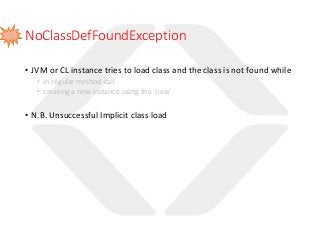NoClassDefFoundException
• JVM or CL instance tries to load class and the class is not found while
• in regular method call
• creating a new instance using the ‘new’
• N.B. Unsuccessful Implicit class load
 