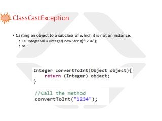 ClassCastException
• Casting an object to a subclass of which it is not an instance.
• i.e. Integer val = (Integer) new String(“1234”);
• or
 