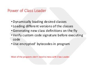 Power of Class Loader
•Dynamically loading desired classes
•Loading different versions of the classes
•Generating new class definitions on the fly
•Verify custom code signature before executing
code
•Use encrypted* bytecodes in program
Most of the programs don’t need to mess with Class Loader.
 