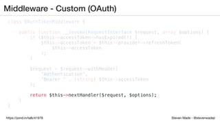 Steven Wade - @stevenwadejrhttps://joind.in/talk/41978
Middleware - Custom (OAuth)
class OAuthTokenMiddleware {
public function __invoke(RequestInterface $request, array $options) {
if ($this->accessToken->hasExpired()) {
$this->accessToken = $this->provider->refreshToken(
$this->accessToken
);
}
$request = $request->withHeader(
'Authentication',
'Bearer ' . (string) $this->accessToken
);
return $this->nextHandler($request, $options);
}
}
 