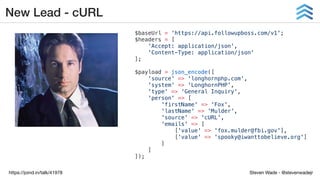 Steven Wade - @stevenwadejrhttps://joind.in/talk/41978
New Lead - cURL
$baseUrl = 'https://api.followupboss.com/v1';
$headers = [
'Accept: application/json',
'Content-Type: application/json'
];
$payload = json_encode([
'source' => 'longhornphp.com',
'system' => 'LonghornPHP',
'type' => 'General Inquiry',
'person' => [
'firstName' => 'Fox',
'lastName' => 'Mulder',
'source' => 'cURL',
'emails' => [
['value' => 'fox.mulder@fbi.gov'],
['value' => 'spooky@iwanttobelieve.org']
]
]
]);
 