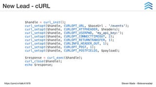 Steven Wade - @stevenwadejrhttps://joind.in/talk/41978
New Lead - cURL
$handle = curl_init();
curl_setopt($handle, CURLOPT_URL, $baseUrl . '/events');
curl_setopt($handle, CURLOPT_HTTPHEADER, $headers);
curl_setopt($handle, CURLOPT_USERPWD, 'my_api_key:');
curl_setopt($handle, CURLOPT_CONNECTTIMEOUT, 2);
curl_setopt($handle, CURLOPT_RETURNTRANSFER, 1);
curl_setopt($handle, CURLINFO_HEADER_OUT, 1);
curl_setopt($handle, CURLOPT_POST, 1);
curl_setopt($handle, CURLOPT_POSTFIELDS, $payload);
$response = curl_exec($handle);
curl_close($handle);
echo $response;
 