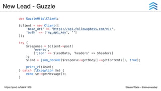 Steven Wade - @stevenwadejrhttps://joind.in/talk/41978
New Lead - Guzzle
use GuzzleHttpClient;
$client = new Client([
'base_uri' => 'https://api.followupboss.com/v1/',
'auth' => ['my_api_key', '']
]);
try {
$response = $client->post(
'events',
['json' => $leadData, 'headers' => $headers]
);
$lead = json_decode($response->getBody()->getContents(), true);
print_r($lead);
} catch (Exception $e) {
echo $e->getMessage();
}
 