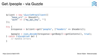 Steven Wade - @stevenwadejrhttps://joind.in/talk/41978
Get /people - via Guzzle
$client = new GuzzleHttpClient([
'base_uri' => $baseUrl,
'auth' => ['my_api_key', '']
]);
try {
$response = $client->get('people', ['headers' => $headers]);
$people = json_decode($response->getBody()->getContents(), true);
} catch (Exception $e) {
// handle errors
}
 