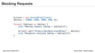 Steven Wade - @stevenwadejrhttps://joind.in/talk/41978
Blocking Requests
$client = new GuzzleHttpClient;
$delays = [5000, 2500, 1000, 500, 0];
foreach ($delays as $delay) {
echo "Making request [delay = $delay]n";
$client->get('https://mockbin.org/delay/' . $delay);
echo "Response received [delay = $delay]n";
}
 
