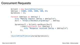 Steven Wade - @stevenwadejrhttps://joind.in/talk/41978
Concurrent Requests
$client = new GuzzleHttpClient;
$delays = [5000, 2500, 1000, 500, 0];
$promises = [];
foreach ($delays as $delay) {
echo "Making request [delay = $delay]n";
$url = 'https://mockbin.org/delay/' . $delay;
$promises[] = $client->getAsync($url)
->then(function() use ($delay) {
echo "Response received [delay = $delay]n";
});
}
GuzzleHttpPromiseunwrap($promises);
 