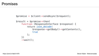 Steven Wade - @stevenwadejrhttps://joind.in/talk/41978
Promises
$promise = $client->sendAsync($request);
$result = $promise->then(
function (ResponseInterface $response) {
return json_decode(
$response->getBody()->getContents(),
true
);
})
->wait();
 