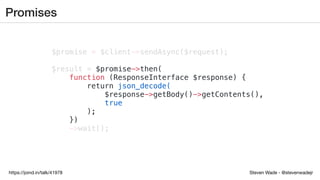 Steven Wade - @stevenwadejrhttps://joind.in/talk/41978
Promises
$promise = $client->sendAsync($request);
$result = $promise->then(
function (ResponseInterface $response) {
return json_decode(
$response->getBody()->getContents(),
true
);
})
->wait();
 