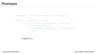 Steven Wade - @stevenwadejrhttps://joind.in/talk/41978
Promises
$promise = $client->sendAsync($request);
$result = $promise->then(
function (ResponseInterface $response) {
return json_decode(
$response->getBody()->getContents(),
true
);
})
->wait();
 