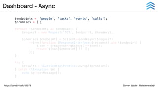 Steven Wade - @stevenwadejrhttps://joind.in/talk/41978
Dashboard - Async
$endpoints = ['people', 'tasks', 'events', 'calls'];
$promises = [];
foreach ($endpoints as $endpoint) {
$request = new Request('GET', $endpoint, $headers);
$promises[$endpoint] = $client->sendAsync($request)
->then(function (ResponseInterface $response) use ($endpoint) {
$json = $response->getBody()->json();
return $json[$endpoint] ?? [];
});
}
try {
$results = GuzzleHttpPromiseunwrap($promises);
} catch (Exception $e) {
echo $e->getMessage();
}
 