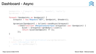 Steven Wade - @stevenwadejrhttps://joind.in/talk/41978
Dashboard - Async
$endpoints = ['people', 'tasks', 'events', 'calls'];
$promises = [];
foreach ($endpoints as $endpoint) {
$request = new Request('GET', $endpoint, $headers);
$promises[$endpoint] = $client->sendAsync($request)
->then(function (ResponseInterface $response) use ($endpoint) {
$json = $response->getBody()->json();
return $json[$endpoint] ?? [];
});
}
try {
$results = GuzzleHttpPromiseunwrap($promises);
} catch (Exception $e) {
echo $e->getMessage();
}
 
